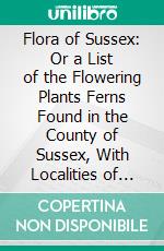 Flora of Sussex: Or a List of the Flowering Plants Ferns Found in the County of Sussex, With Localities of the Less Common Species. E-book. Formato PDF ebook