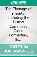 The Thanage of Fermartyn: Including the District Commonly Called Formartine, Its Proprietors, With Genealogical Deductions; Its Parishes, Ministers, Churches, Churchyards, Antiquities, &C. E-book. Formato PDF ebook di William Temple