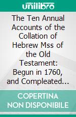 The Ten Annual Accounts of the Collation of Hebrew Mss of the Old Testament: Begun in 1760, and Compleated in 1769. E-book. Formato PDF ebook