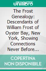 The Frost Genealogy: Descendants of William Frost of Oyster Bay, New York, Showing Connections Never Before Published With the Winthrop, Underhill, Feke, Bowne and Wickes Families. E-book. Formato PDF