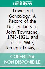 Townsend Genealogy: A Record of the Descendants of John Townsend, 1743-1821, and of His Wife, Jemima Travis, 1746-1832. E-book. Formato PDF ebook