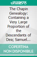 The Chapin Genealogy: Containing a Very Large Proportion of the Descendants of Dea; Samuel Chapin, Who Settled in Springfield, Mass; In 1642. E-book. Formato PDF