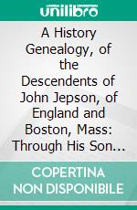 A History Genealogy, of the Descendents of John Jepson, of England and Boston, Mass: Through His Son John's Two Son's William and Micah, 1610-1917. E-book. Formato PDF ebook di Norton W. Jipson