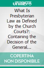 What Is Presbyterian Law as Defined by the Church Courts?: Containing the Decision of the General Assembly to 1894, Inclusive. E-book. Formato PDF ebook