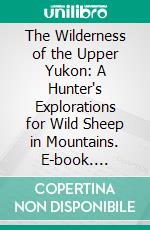 The Wilderness of the Upper Yukon: A Hunter's Explorations for Wild Sheep in Mountains. E-book. Formato PDF ebook di Charles Sheldon