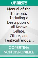 Manual of the Infusoria: Including a Description of All Known Gellate, Ciliate, and Tentaculiferous Protozoa, British and Foreign and an Account of the Organization and Affinities of the Sponges. E-book. Formato PDF ebook