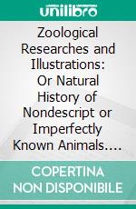 Zoological Researches and Illustrations: Or Natural History of Nondescript or Imperfectly Known Animals. E-book. Formato PDF ebook