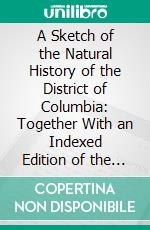 A Sketch of the Natural History of the District of Columbia: Together With an Indexed Edition of the U. S. Geological Survey's 1917 Map of Washington and Vicinity. E-book. Formato PDF ebook