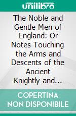 The Noble and Gentle Men of England: Or Notes Touching the Arms and Descents of the Ancient Knightly and Gentle Houses of England, Arranged in Their Respective Counties. E-book. Formato PDF