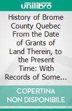 History of Brome County Quebec From the Date of Grants of Land Therein, to the Present Time: With Records of Some Early Families. E-book. Formato PDF ebook