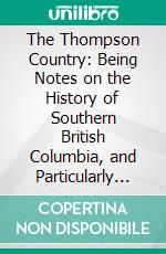 The Thompson Country: Being Notes on the History of Southern British Columbia, and Particularly of the City of Kamloops, Formerly Fort Thompson. E-book. Formato PDF ebook
