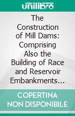 The Construction of Mill Dams: Comprising Also the Building of Race and Reservoir Embankments and Head Gates, the Measurement of Streams, Gauging of Water Supply, &C. E-book. Formato PDF ebook