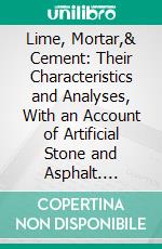 Lime, Mortar,& Cement: Their Characteristics and Analyses, With an Account of Artificial Stone and Asphalt. E-book. Formato PDF ebook