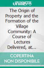 The Origin of Property and the Formation of the Village Community: A Course of Lectures Delivered, at the London School of Economics. E-book. Formato PDF ebook