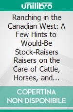 Ranching in the Canadian West: A Few Hints to Would-Be Stock-Raisers Raisers on the Care of Cattle, Horses, and Sheep. E-book. Formato PDF ebook