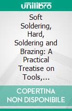 Soft Soldering, Hard, Soldering and Brazing: A Practical Treatise on Tools, Material and Operations; For the Use of Metal Workers, Plumbers, Tinners, Mechanics, and Manufacturers. E-book. Formato PDF ebook di James F. Hobart