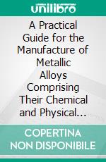 A Practical Guide for the Manufacture of Metallic Alloys Comprising Their Chemical and Physical Properties: With Their Preparation, Composition and Uses. E-book. Formato PDF ebook