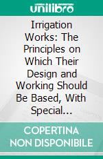 Irrigation Works: The Principles on Which Their Design and Working Should Be Based, With Special Details Relating to Indian Canals and Some Proposed Improvements. E-book. Formato PDF ebook