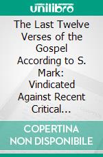 The Last Twelve Verses of the Gospel According to S. Mark: Vindicated Against Recent Critical Objectors and Established. E-book. Formato PDF ebook