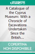 A Catalogue of the Cyprus Museum: With a Chronicle of Excavations Undertaken Since the British Occupation, and Introductory Notes on Cypriote Archaeology. E-book. Formato PDF ebook di John L. Myres