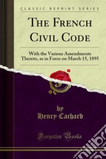 The French Civil Code: With the Various Amendments Thereto, as in Force on March 15, 1895. E-book. Formato PDF ebook di Henry Cachard