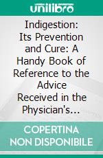 Indigestion: Its Prevention and Cure: A Handy Book of Reference to the Advice Received in the Physician's Consulting-Room, Together With Diet Desirable for Dyspeptics. E-book. Formato PDF ebook