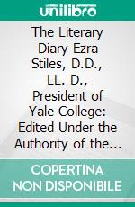 The Literary Diary Ezra Stiles, D.D., LL. D., President of Yale College: Edited Under the Authority of the Corporation of Yale University, March 14, 1776 December 31, 1781. E-book. Formato PDF ebook