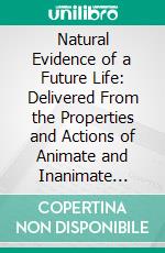 Natural Evidence of a Future Life: Delivered From the Properties and Actions of Animate and Inanimate Matter. E-book. Formato PDF ebook