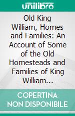 Old King William, Homes and Families: An Account of Some of the Old Homesteads and Families of King William County, Virginia, From Its Earliest Settlement. E-book. Formato PDF ebook