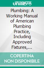 Plumbing: A Working Manual of American Plumbing Practice, Including Approved Fixtures, Piping Systems, House Drainage, and Modern Methods of Sanitation. E-book. Formato PDF ebook