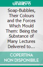 Soap-Bubbles, Their Colours and the Forces Which Mould Them: Being the Substance of Many Lectures Delivered to Juvenile and Popular Audiences With the Addition of Several New and Original Sections. E-book. Formato PDF ebook