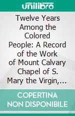 Twelve Years Among the Colored People: A Record of the Work of Mount Calvary Chapel of S. Mary the Virgin, Baltimore. E-book. Formato PDF