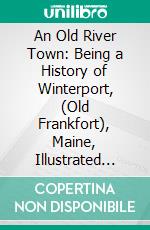 An Old River Town: Being a History of Winterport, (Old Frankfort), Maine, Illustrated From Photographs. E-book. Formato PDF ebook