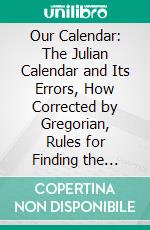 Our Calendar: The Julian Calendar and Its Errors, How Corrected by Gregorian, Rules for Finding the Dominical Letter, Hebrew Calendar, Illustrated by Valuable Tables and Charts. E-book. Formato PDF ebook