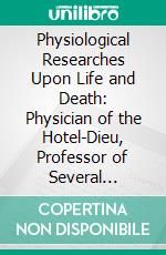 Physiological Researches Upon Life and Death: Physician of the Hotel-Dieu, Professor of Several Learned of Anatomy, Physiology and Medicine, and Mmev. E-book. Formato PDF ebook