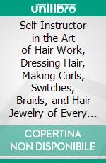 Self-Instructor in the Art of Hair Work, Dressing Hair, Making Curls, Switches, Braids, and Hair Jewelry of Every Description. E-book. Formato PDF ebook