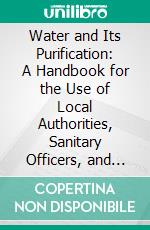 Water and Its Purification: A Handbook for the Use of Local Authorities, Sanitary Officers, and Others Interested in Water Supply. E-book. Formato PDF ebook