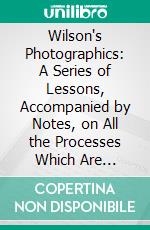 Wilson's Photographics: A Series of Lessons, Accompanied by Notes, on All the Processes Which Are Needful in the Art of Photography. E-book. Formato PDF ebook