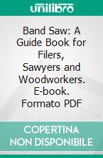 Band Saw: A Guide Book for Filers, Sawyers and Woodworkers. E-book. Formato PDF ebook di Simonds Manufacturing Company