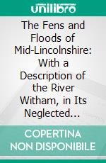 The Fens and Floods of Mid-Lincolnshire: With a Description of the River Witham, in Its Neglected State Before 1762, and Its Improvements Up to 1825, With Maps, Plans, &C. E-book. Formato PDF ebook