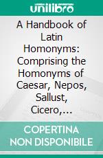 A Handbook of Latin Homonyms: Comprising the Homonyms of Caesar, Nepos, Sallust, Cicero, Virgil, Horace, Terence, Tacitus, and Livy. E-book. Formato PDF ebook