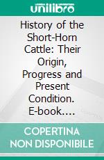 History of the Short-Horn Cattle: Their Origin, Progress and Present Condition. E-book. Formato PDF ebook