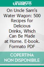 On Uncle Sam's Water Wagon: 500 Recipes for Delicious Drinks, Which Can Be Made at Home. E-book. Formato PDF ebook