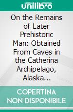 On the Remains of Later Prehistoric Man: Obtained From Caves in the Catherina Archipelago, Alaska Territory, and Especially From the Caves of the Aleutian Islands. E-book. Formato PDF ebook