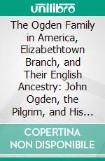 The Ogden Family in America, Elizabethtown Branch, and Their English Ancestry: John Ogden, the Pilgrim, and His Descendants, 1640-1906. E-book. Formato PDF ebook di William Ogden Wheeler