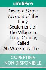 Owego: Some Account of the Early Settlement of the Village in Tioga County, Called Ah-Wa-Ga by the Indians, Which Name Was Corrupted by Gradual Evolution Into Owago, Owego, Owegy and Finally Owego. E-book. Formato PDF ebook