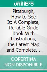 Pittsburgh, How to See It: A Complete, Reliable Guide Book With Illustrations, the Latest Map and Complete Index. E-book. Formato PDF ebook