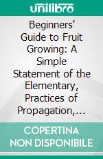 Beginners' Guide to Fruit Growing: A Simple Statement of the Elementary, Practices of Propagation, Planting, Culture, Fertilization, Pruning, Spraying, Etc. E-book. Formato PDF ebook