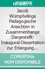 Jacob Wümphelings Pädagogische Ansichten in Zusammenhange Dargestellt: Inaugural-Dissertation zur Erlangung der Doktorwürde bei der Philosophischen Fakultät der Universität zu Leipzig. E-book. Formato PDF ebook di Kurt Ossian Needon