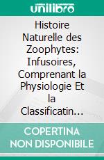 Histoire Naturelle des Zoophytes: Infusoires, Comprenant la Physiologie Et la Classificatin de Ces Animaux, Et la de les l'Aide du Microscope. E-book. Formato PDF ebook